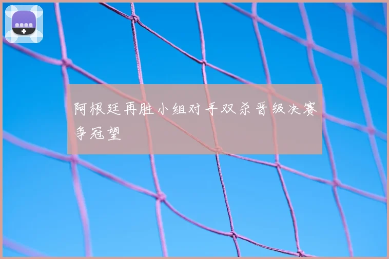 阿根廷再胜小组对手双杀晋级决赛争冠望