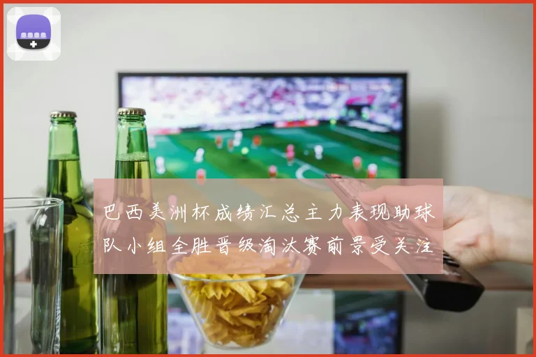 巴西美洲杯成绩汇总主力表现助球队小组全胜晋级淘汰赛前景受关注