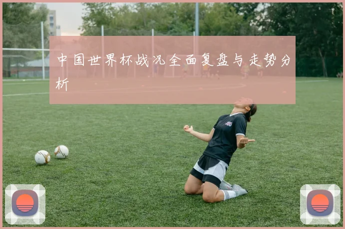 中国世界杯战况全面复盘与走势分析