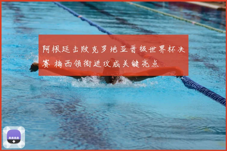 阿根廷击败克罗地亚晋级世界杯决赛 梅西领衔进攻成关键亮点