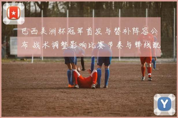 巴西美洲杯冠军首发与替补阵容公布 战术调整影响比赛节奏与锋线配置