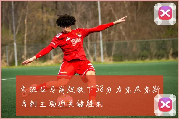 文班亚马高效砍下38分力克尼克斯马刺主场迎关键胜利