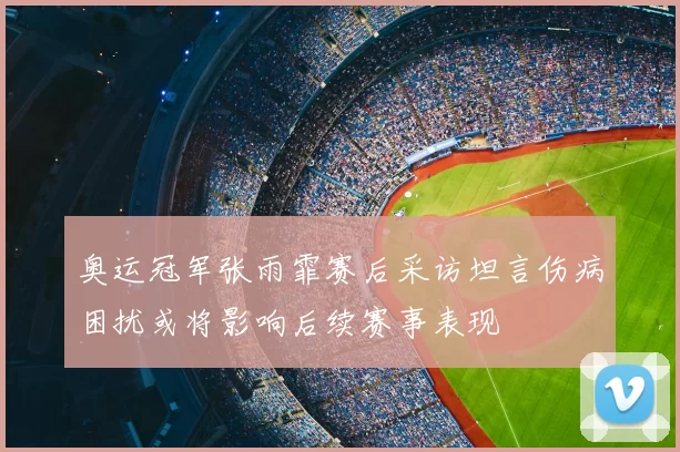 奥运冠军张雨霏赛后采访坦言伤病困扰或将影响后续赛事表现