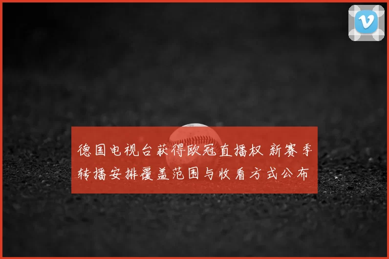 德国电视台获得欧冠直播权 新赛季转播安排覆盖范围与收看方式公布