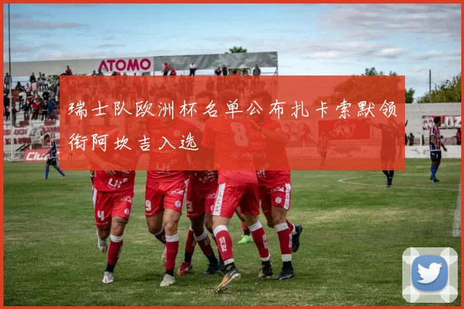 瑞士队欧洲杯名单公布扎卡索默领衔阿坎吉入选