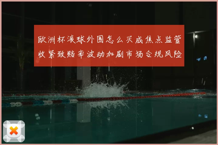 欧洲杯滚球外围怎么买成焦点监管收紧致赔率波动加剧市场合规风险上升