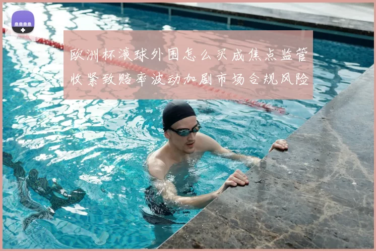 欧洲杯滚球外围怎么买成焦点监管收紧致赔率波动加剧市场合规风险上升